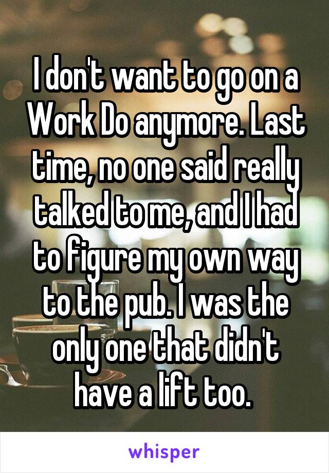 I don't want to go on a Work Do anymore. Last time, no one said really talked to me, and I had to figure my own way to the pub. I was the only one that didn't have a lift too. 