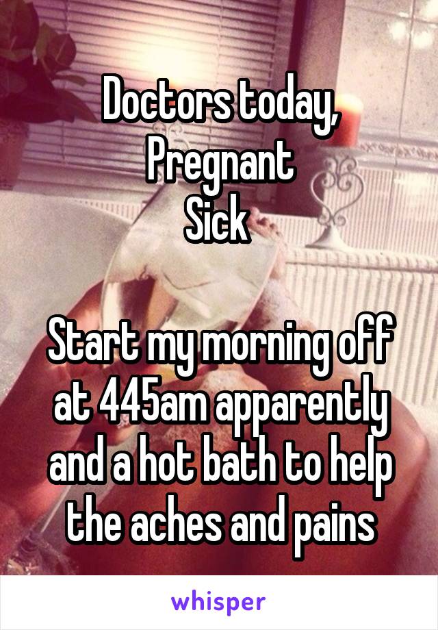 Doctors today,
Pregnant
Sick 

Start my morning off at 445am apparently and a hot bath to help the aches and pains