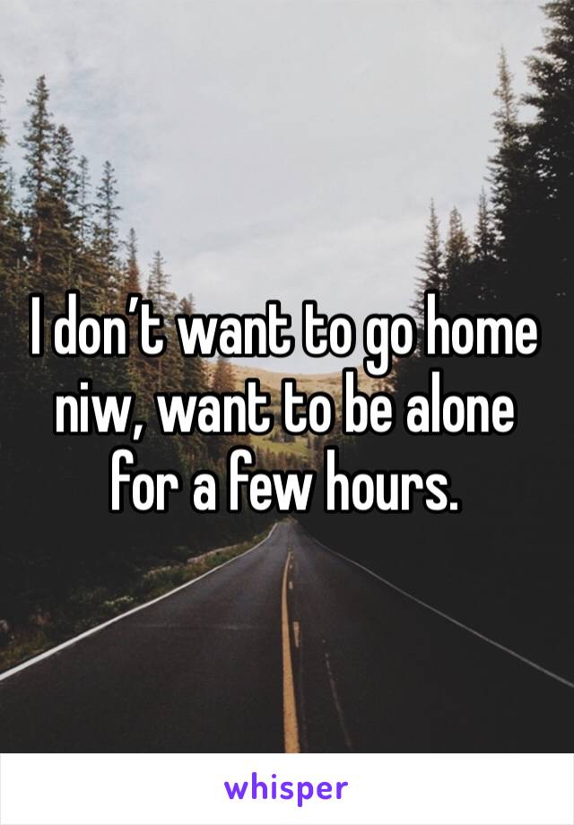 I don’t want to go home niw, want to be alone for a few hours.
