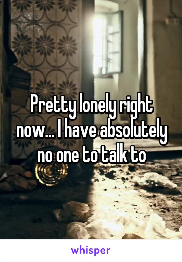 Pretty lonely right now... I have absolutely no one to talk to
