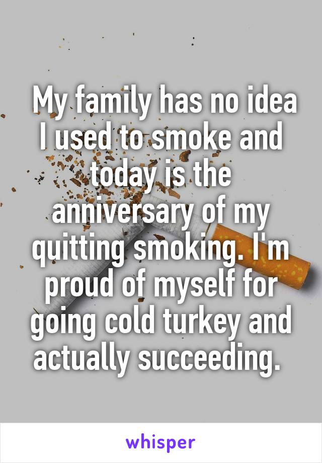  My family has no idea I used to smoke and today is the anniversary of my quitting smoking. I'm proud of myself for going cold turkey and actually succeeding. 