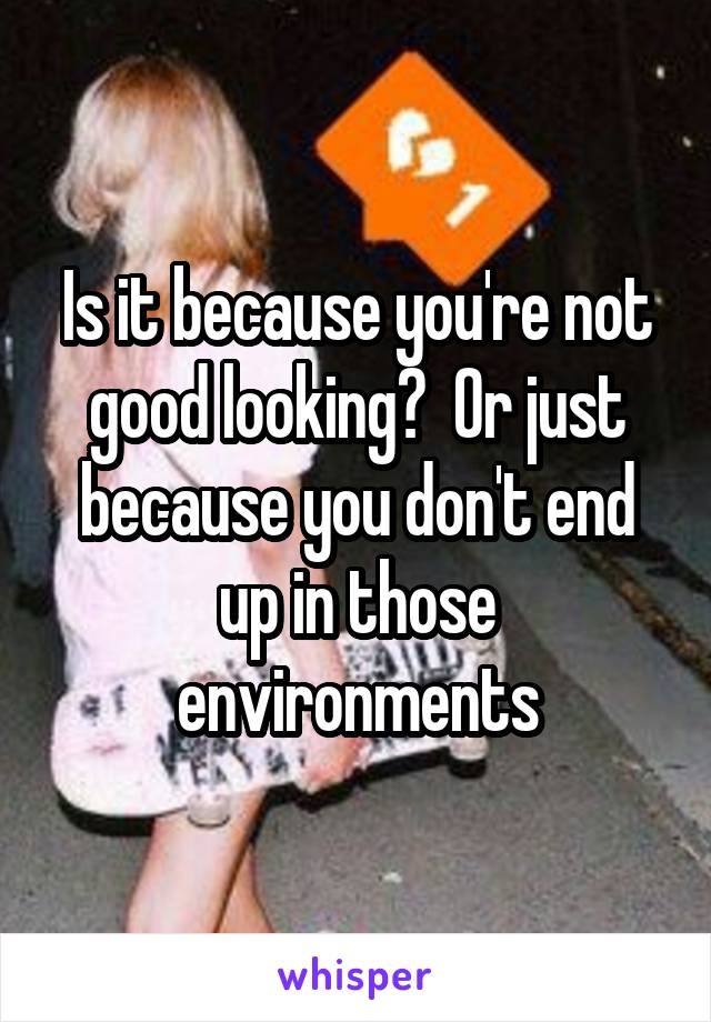 Is it because you're not good looking?  Or just because you don't end up in those environments