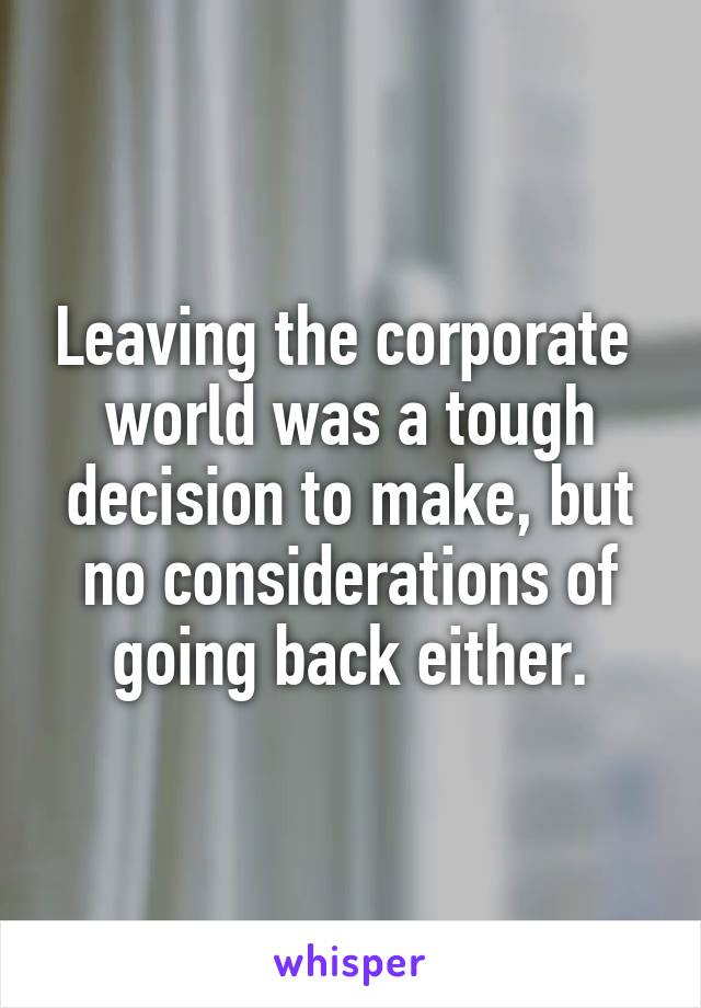 Leaving the corporate  world was a tough decision to make, but no considerations of going back either.