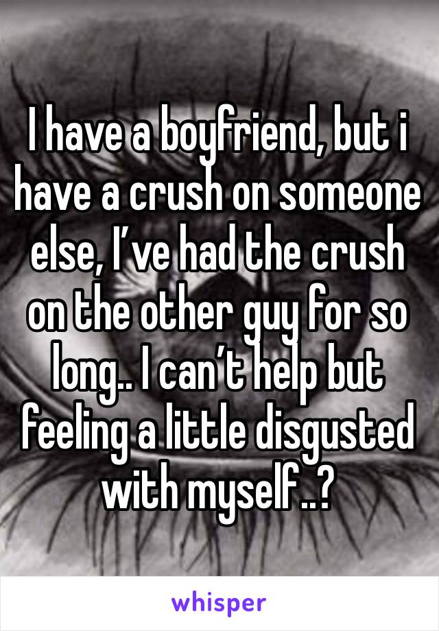 I have a boyfriend, but i have a crush on someone else, I’ve had the crush on the other guy for so long.. I can’t help but feeling a little disgusted with myself..?