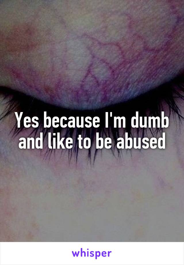 Yes because I'm dumb and like to be abused