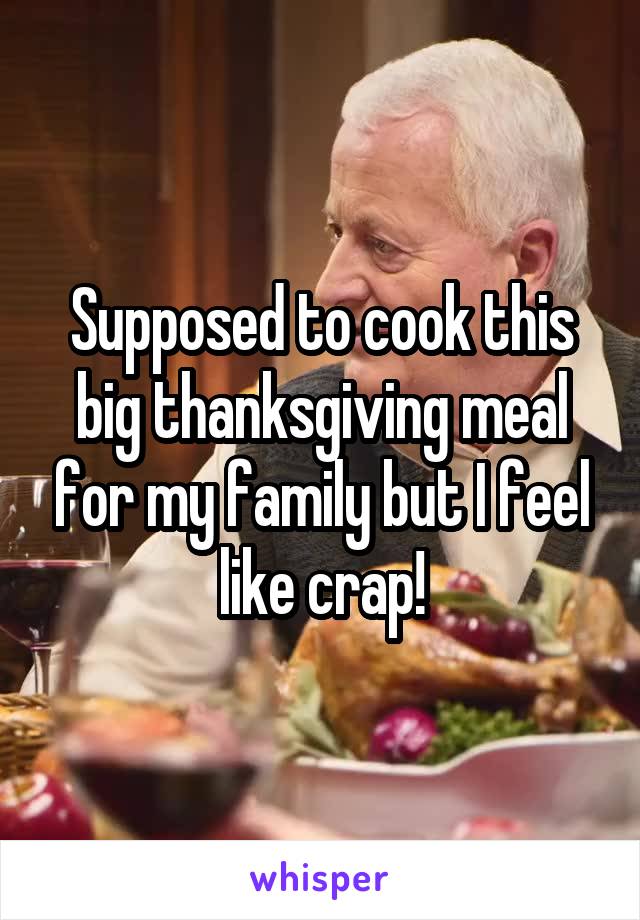 Supposed to cook this big thanksgiving meal for my family but I feel like crap!