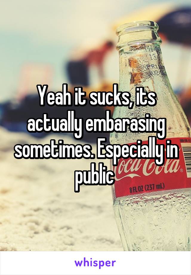 Yeah it sucks, its actually embarasing sometimes. Especially in public 
