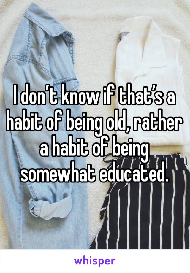 I don’t know if that’s a habit of being old, rather a habit of being somewhat educated.