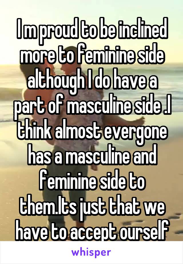 I m proud to be inclined more to feminine side although I do have a part of masculine side .I think almost evergone has a masculine and feminine side to them.Its just that we have to accept ourself
