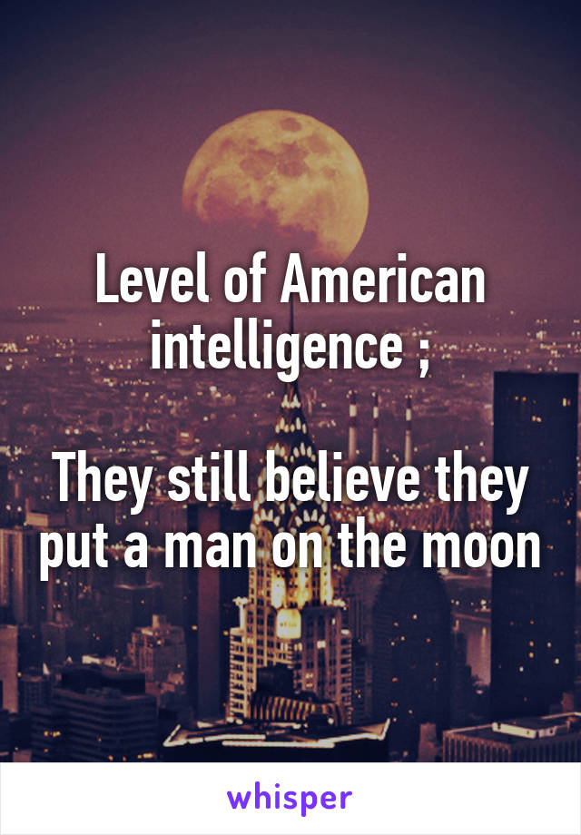 Level of American intelligence ;

They still believe they put a man on the moon