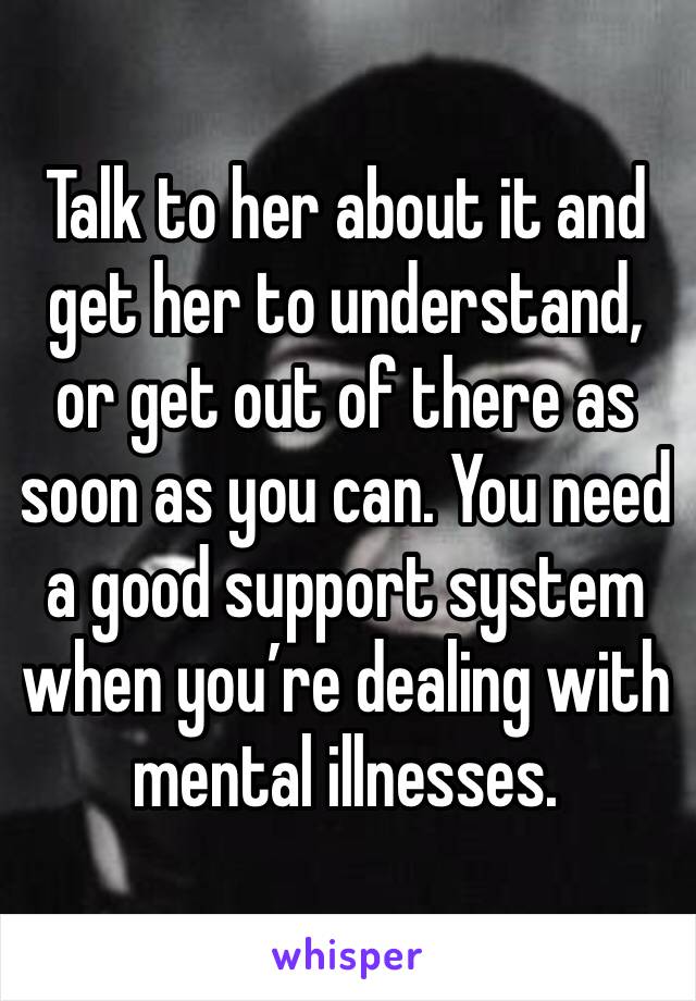 Talk to her about it and get her to understand, or get out of there as soon as you can. You need a good support system when you’re dealing with mental illnesses. 