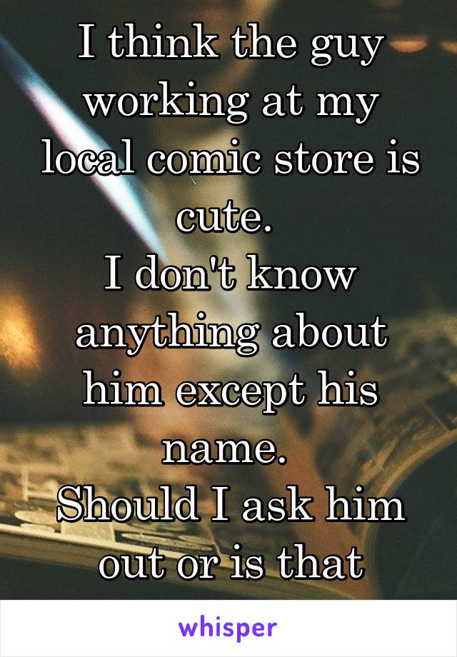 I think the guy working at my local comic store is cute. 
I don't know anything about him except his name. 
Should I ask him out or is that weird?