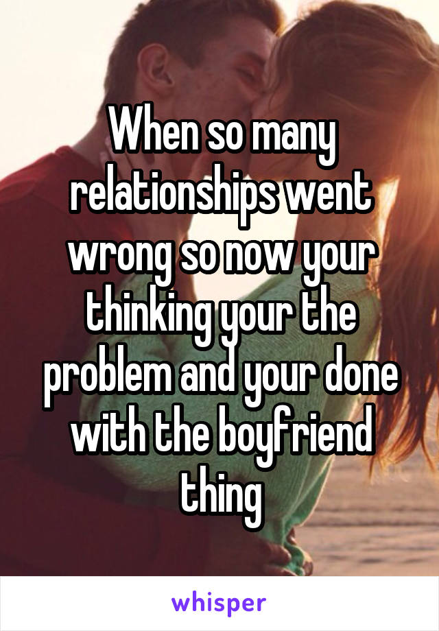 When so many relationships went wrong so now your thinking your the problem and your done with the boyfriend thing