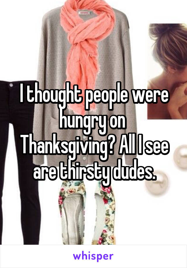 I thought people were hungry on  Thanksgiving? All I see are thirsty dudes.