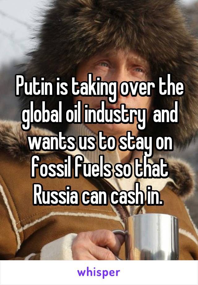 Putin is taking over the global oil industry  and wants us to stay on fossil fuels so that Russia can cash in. 