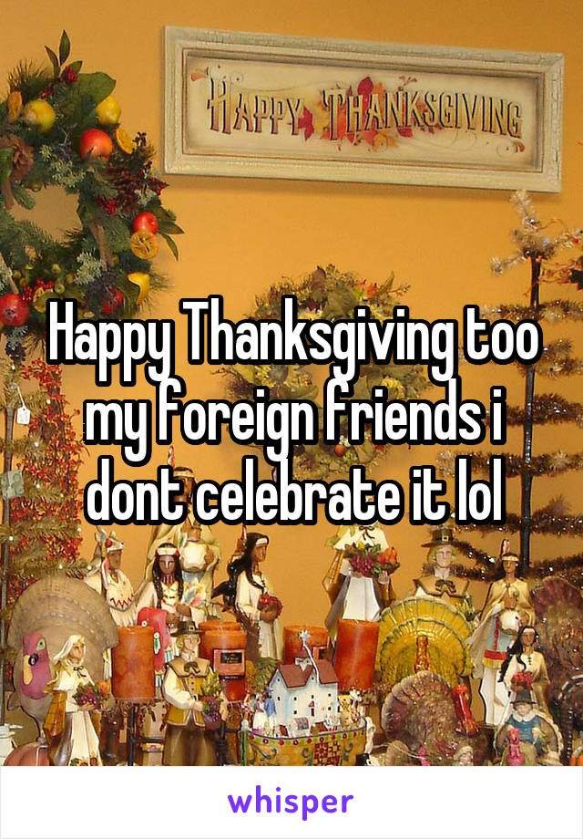 Happy Thanksgiving too my foreign friends i dont celebrate it lol