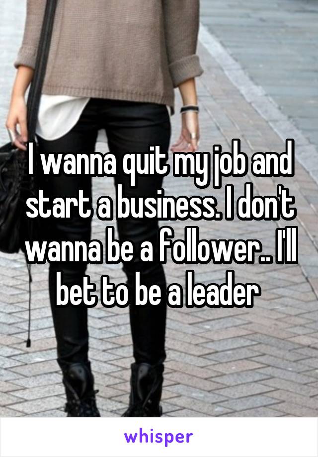 I wanna quit my job and start a business. I don't wanna be a follower.. I'll bet to be a leader 