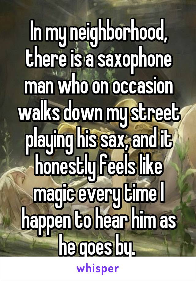 In my neighborhood, there is a saxophone man who on occasion walks down my street playing his sax, and it honestly feels like magic every time I happen to hear him as he goes by. 
