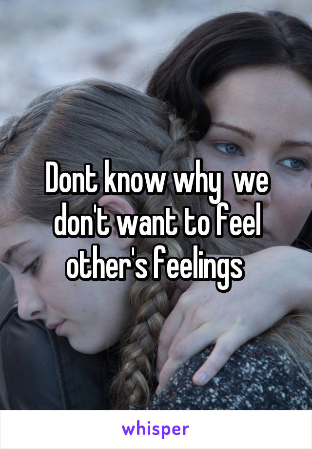 Dont know why  we don't want to feel other's feelings 