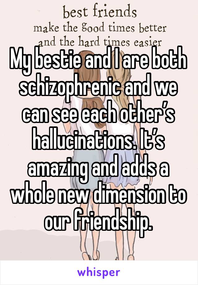 My bestie and I are both schizophrenic and we can see each other’s hallucinations. It’s amazing and adds a whole new dimension to our friendship. 