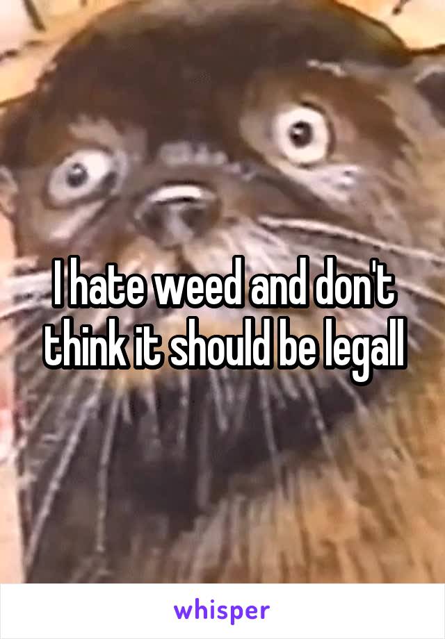 I hate weed and don't think it should be legall