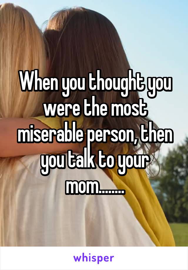 When you thought you were the most miserable person, then you talk to your mom........