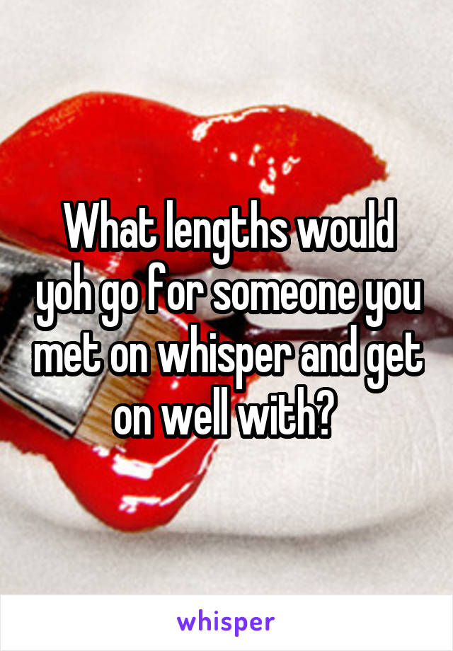 What lengths would yoh go for someone you met on whisper and get on well with? 