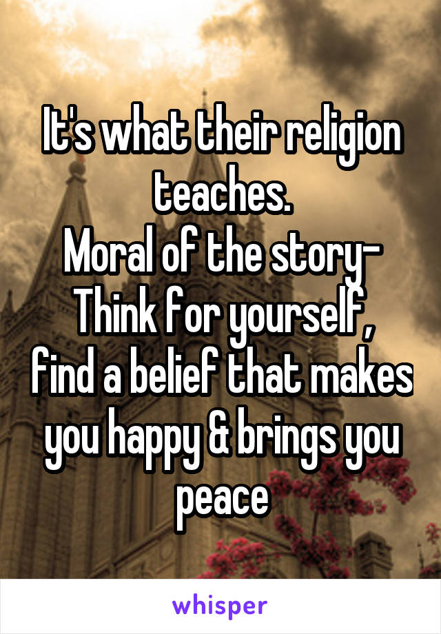 It's what their religion teaches.
Moral of the story-
Think for yourself, find a belief that makes you happy & brings you peace