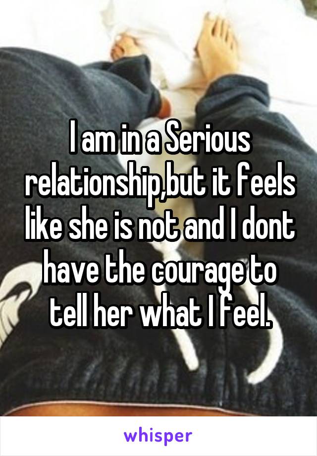 I am in a Serious relationship,but it feels like she is not and I dont have the courage to tell her what I feel.