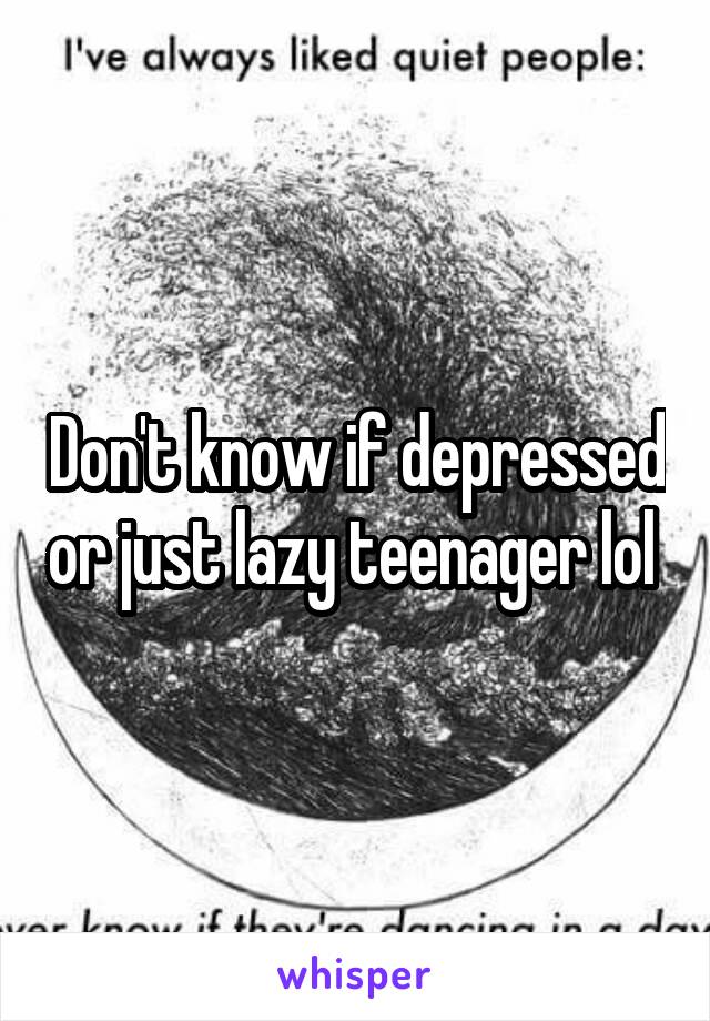 Don't know if depressed or just lazy teenager lol 