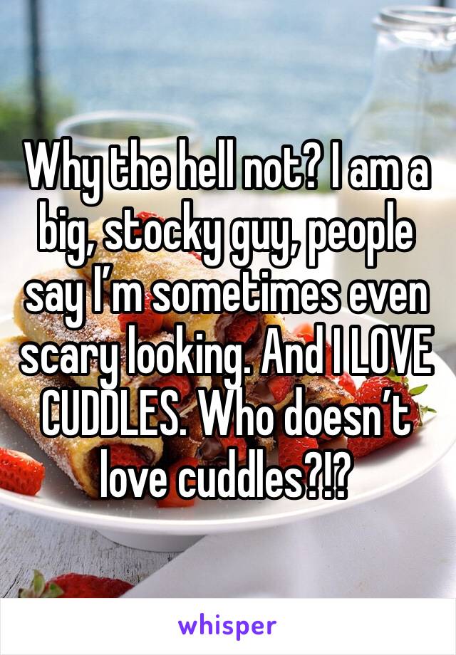 Why the hell not? I am a big, stocky guy, people say I’m sometimes even scary looking. And I LOVE CUDDLES. Who doesn’t love cuddles?!?