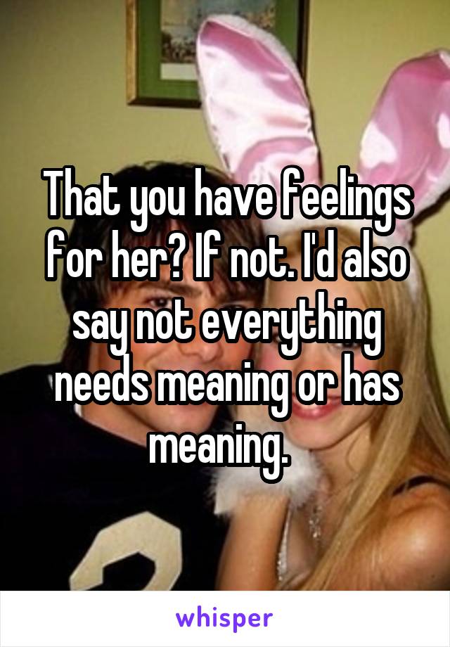 That you have feelings for her? If not. I'd also say not everything needs meaning or has meaning.  