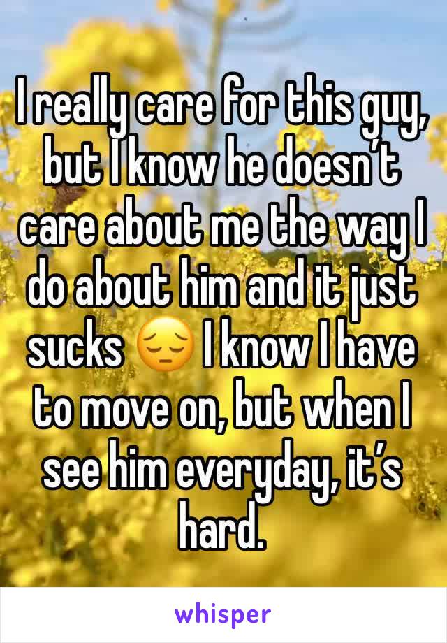 I really care for this guy, but I know he doesn’t care about me the way I do about him and it just sucks 😔 I know I have to move on, but when I see him everyday, it’s hard.