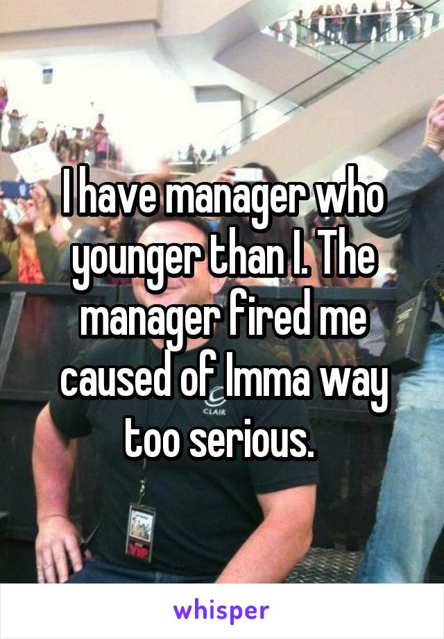 I have manager who younger than I. The manager fired me caused of Imma way too serious. 