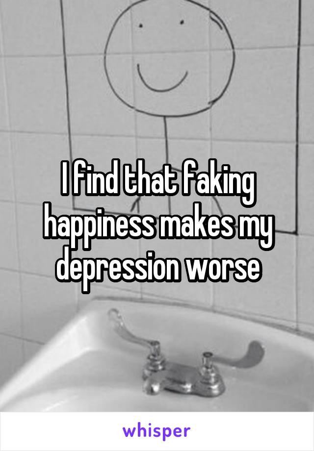 I find that faking happiness makes my depression worse