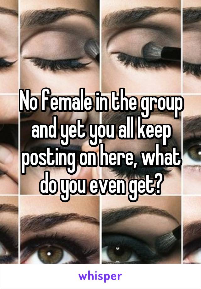 No female in the group and yet you all keep posting on here, what do you even get?