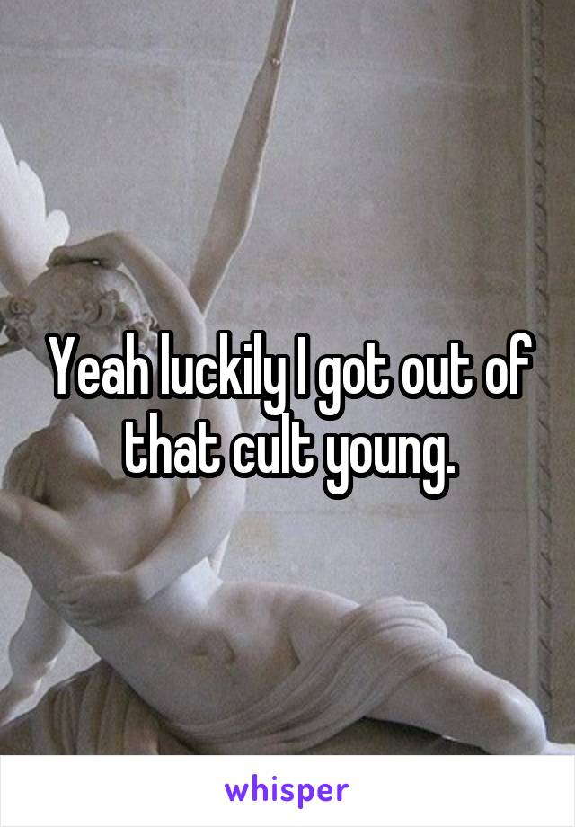 Yeah luckily I got out of that cult young.