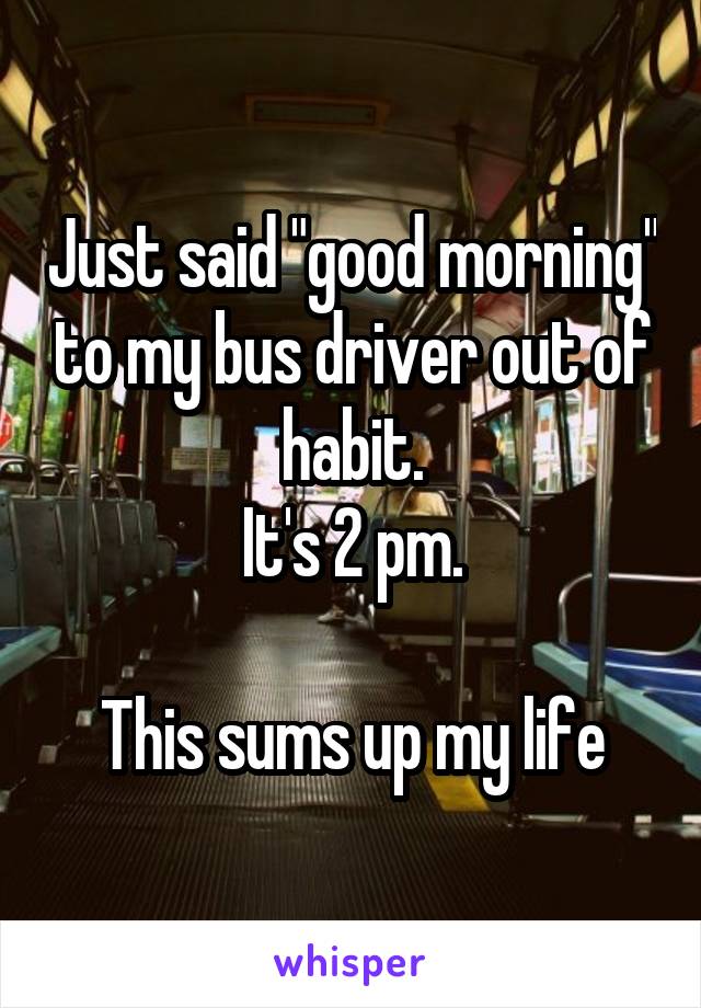 Just said "good morning" to my bus driver out of habit.
It's 2 pm.

This sums up my life