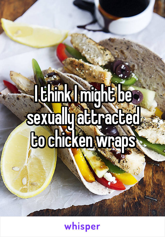 I think I might be
sexually attracted
to chicken wraps