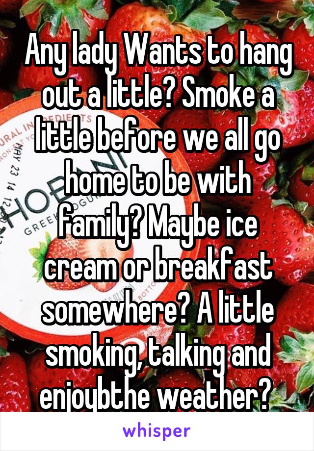 Any lady Wants to hang out a little? Smoke a little before we all go home to be with family? Maybe ice cream or breakfast somewhere? A little smoking, talking and enjoybthe weather? 