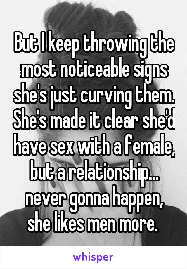 But I keep throwing the most noticeable signs she's just curving them. She's made it clear she'd have sex with a female, but a relationship... never gonna happen, she likes men more. 