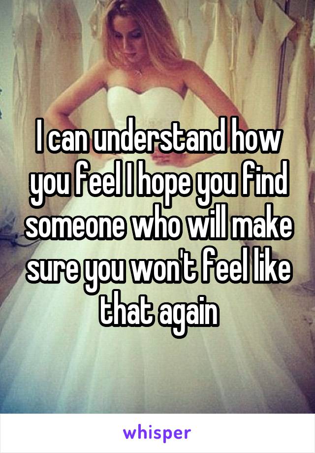 I can understand how you feel I hope you find someone who will make sure you won't feel like that again
