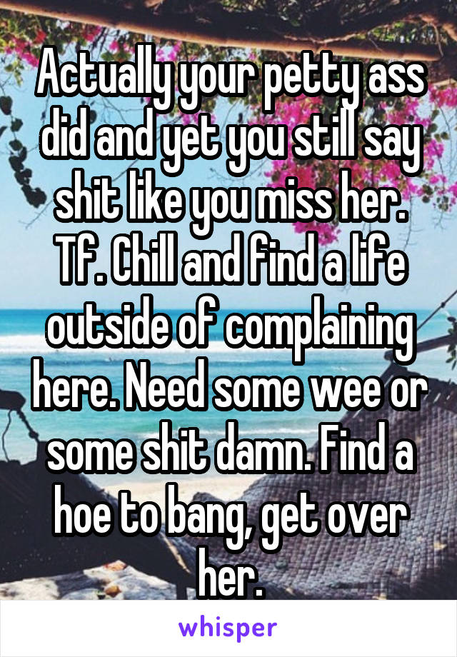 Actually your petty ass did and yet you still say shit like you miss her. Tf. Chill and find a life outside of complaining here. Need some wee or some shit damn. Find a hoe to bang, get over her.