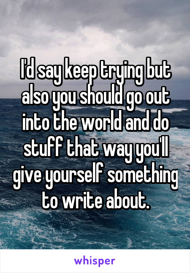 I'd say keep trying but also you should go out into the world and do stuff that way you'll give yourself something to write about.