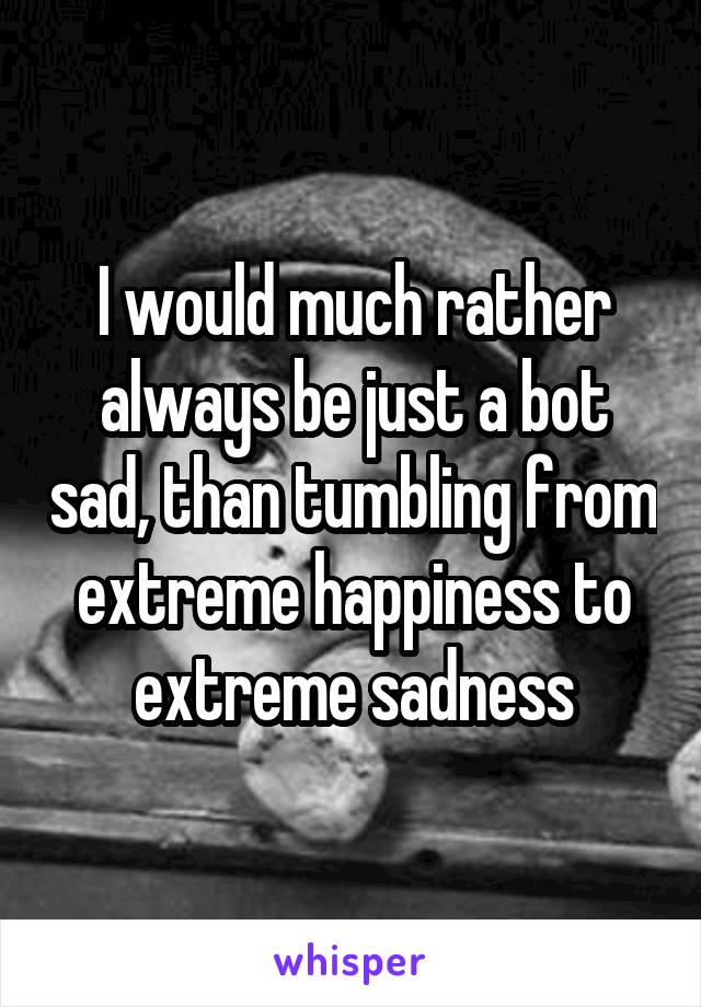 I would much rather always be just a bot sad, than tumbling from extreme happiness to extreme sadness