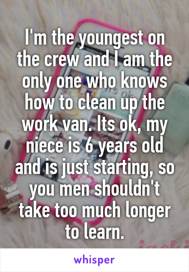 I'm the youngest on the crew and I am the only one who knows how to clean up the work van. Its ok, my niece is 6 years old and is just starting, so you men shouldn't take too much longer to learn.