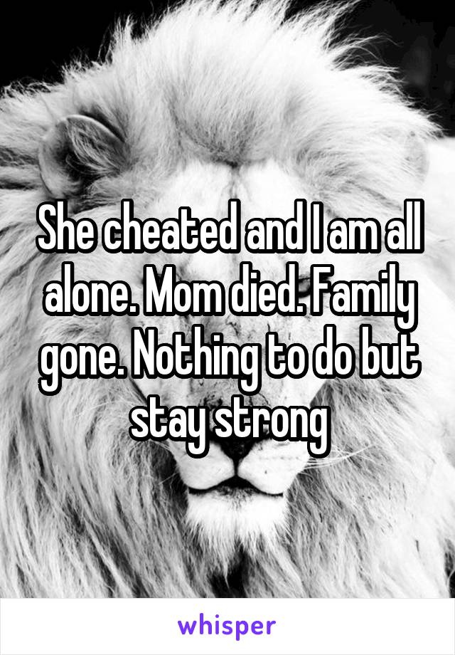 She cheated and I am all alone. Mom died. Family gone. Nothing to do but stay strong