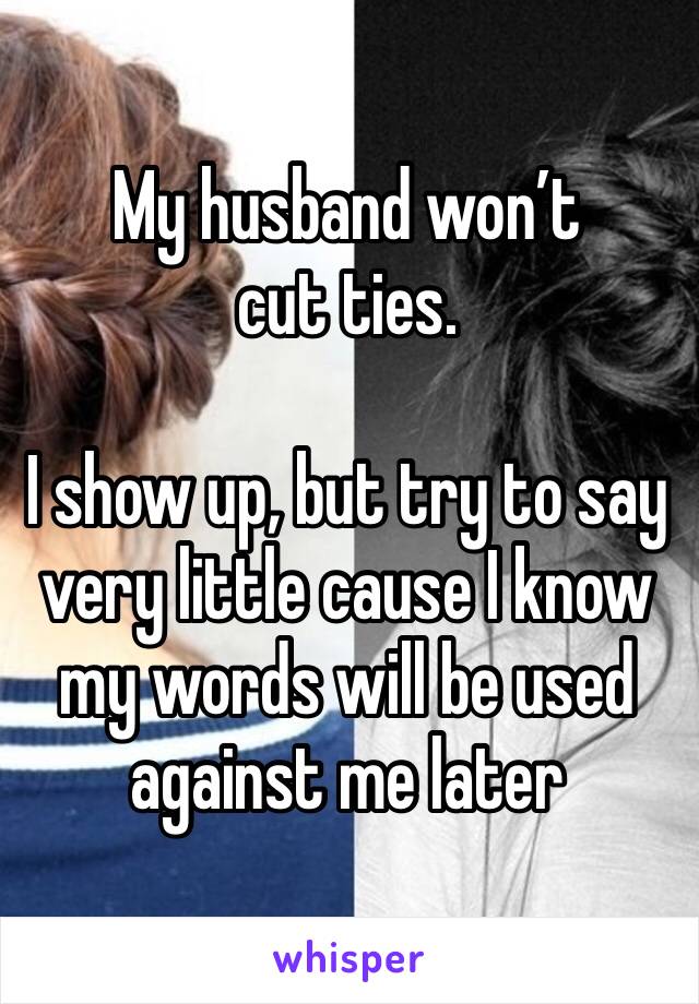 My husband won’t 
cut ties.

I show up, but try to say very little cause I know my words will be used against me later