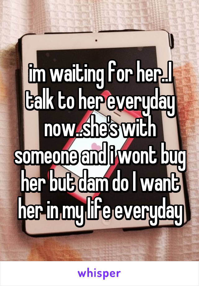 im waiting for her..I talk to her everyday now..she's with someone and i wont bug her but dam do I want her in my life everyday