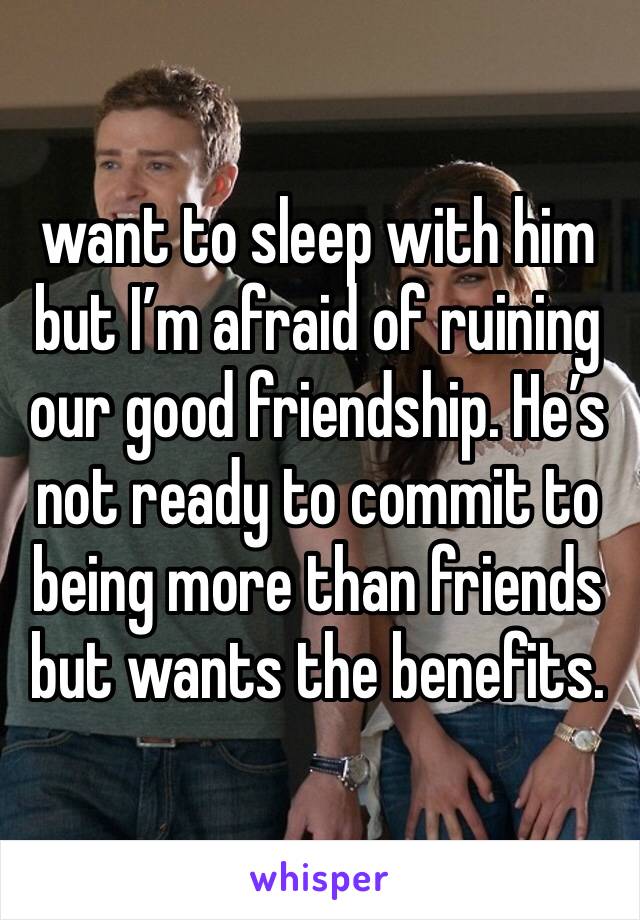 want to sleep with him but I’m afraid of ruining our good friendship. He’s not ready to commit to being more than friends but wants the benefits. 